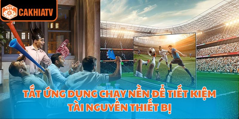 Xem Bóng Đá Cà Khia Với Nền Tảng Công Nghệ Hiện Đại Nhất 4 Tắt ứng dụng chạy nền để tiết kiệm tài nguyên thiết bị